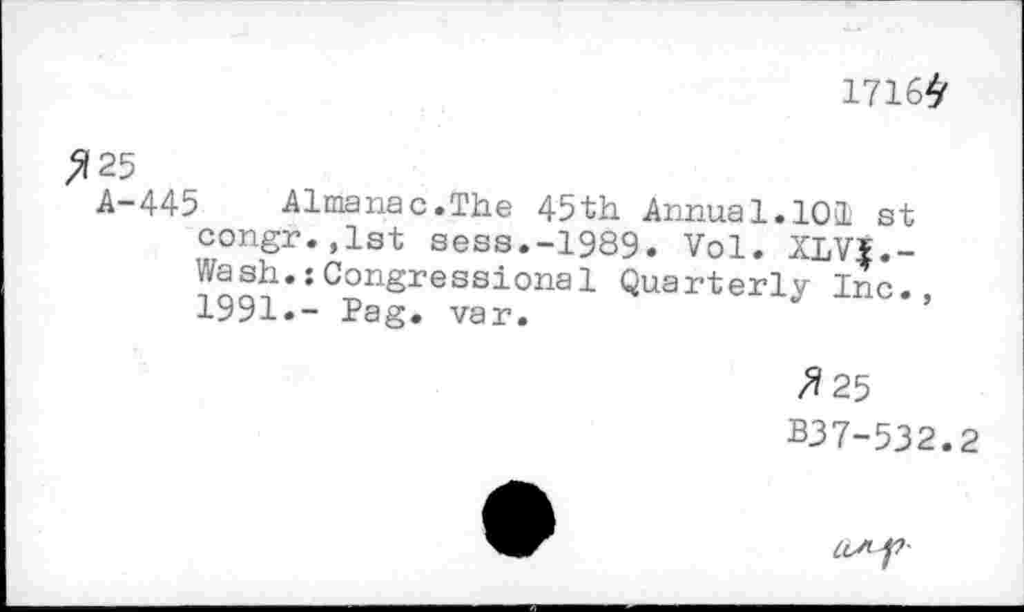 ﻿1716^
>125
A-445	Almanac.The 45th Annua 1.101 st
congr.,lst sess.-1989. Vol. XLVI.-Wash.:Congressional Quarterly lJc. 1991.- Pag. var.
z?25
B37-532.2